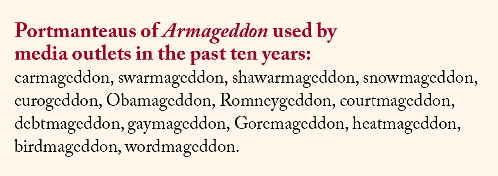 Portmanteaus of Armageddon used by media outlets in the past ten years: carmageddon, swarmageddon, shawarmageddon, snowmageddon, eurogeddon, Obamageddon, Romneygeddon, courtmageddon, debtmageddon, gaymageddon, Goremageddon, heatmageddon, birdmageddon, wordmageddon.