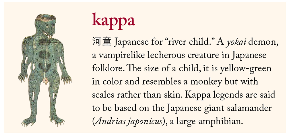 kappa: 河童 Japanese for “river child.” A yokai demon, a vampirelike lecherous creature in Japanese folklore. The size of a child, it is yellow-green in color and resembles a monkey but with scales rather than skin. Kappa legends are said to be based on the Japanese giant salamander (Andrias japonicus), a large amphibian.