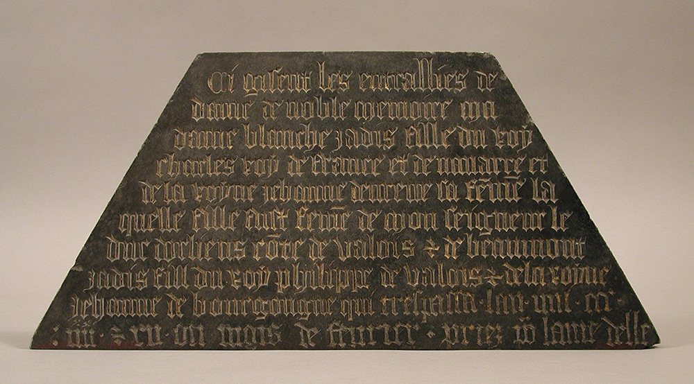 Tomb plaque, c. 1400. The Metropolitan Museum of Art, The Cloisters Collection, 1925. The inscription reads: “Here lie the entrails of the lady of noble memory, my lady Blanche, daughter of the late Charles, king of France and of Navarre, and of the queen, Jeanne d’Evreux, his wife. This daughter was the wife of my lord the Duke of Orleans of the house of Valois and of Beaumont, son of the late king Philip of Valois and of the queen Jeanne de Bourgogne, who died in the year one thousand three hundred eighty and twelve, in the month of February. Pray for the lady.”