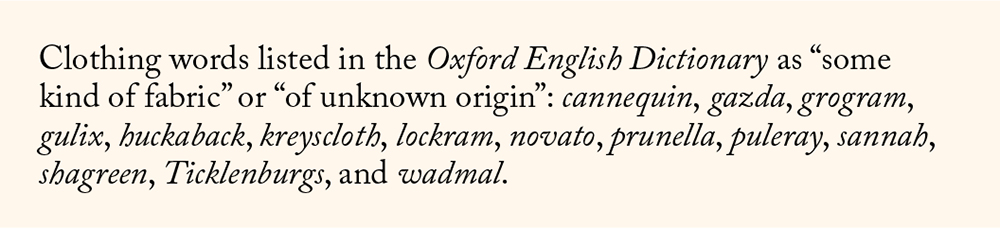 Clothing words listed in the Oxford English Dictionary as “some kind of fabric” or “of unknown origin”: cannequin, gazda, grogram, gulix, huckaback, kreyscloth, lockram, novato, prunella, puleray, sannah, shagreen, Ticklenburgs, and wadmal.